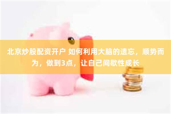 北京炒股配资开户 如何利用大脑的遗忘，顺势而为，做到3点，让自己间歇性成长
