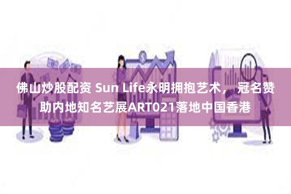佛山炒股配资 Sun Life永明拥抱艺术， 冠名赞助内地知名艺展ART021落地中国香港