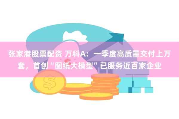 张家港股票配资 万科A：一季度高质量交付上万套，首创“图纸大模型”已服务近百家企业