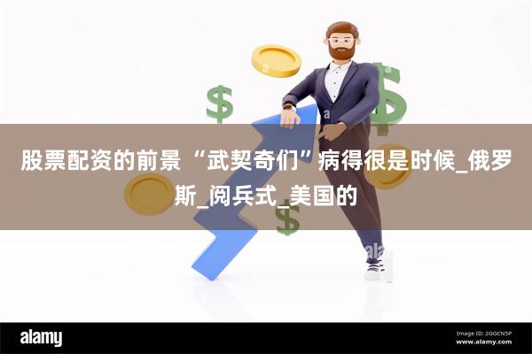 股票配资的前景 “武契奇们”病得很是时候_俄罗斯_阅兵式_美国的