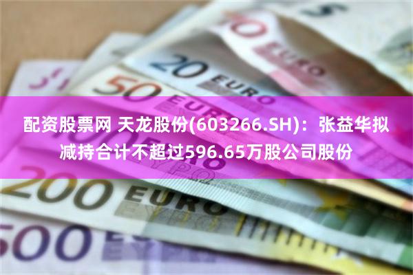 配资股票网 天龙股份(603266.SH)：张益华拟减持合计不超过596.65万股公司股份