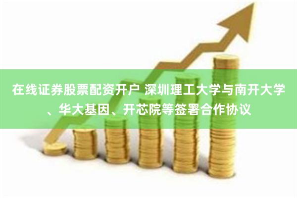 在线证券股票配资开户 深圳理工大学与南开大学、华大基因、开芯院等签署合作协议