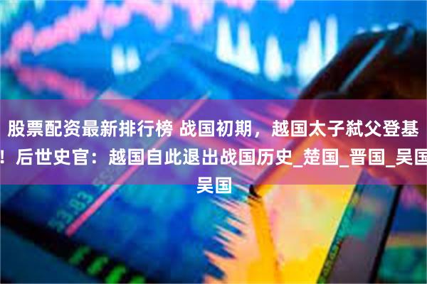 股票配资最新排行榜 战国初期，越国太子弑父登基！后世史官：越国自此退出战国历史_楚国_晋国_吴国