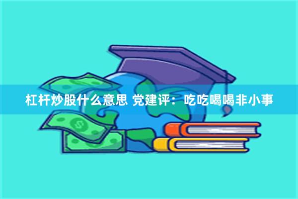 杠杆炒股什么意思 党建评：吃吃喝喝非小事