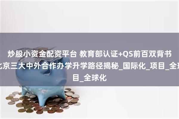 炒股小资金配资平台 教育部认证+QS前百双背书！北京三大中外合作办学升学路径揭秘_国际化_项目_全球化