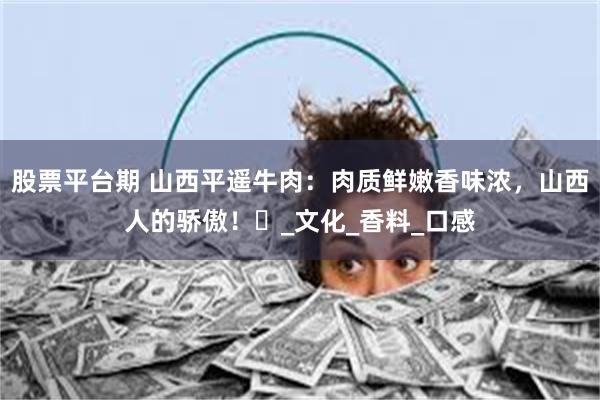 股票平台期 山西平遥牛肉：肉质鲜嫩香味浓，山西人的骄傲！​_文化_香料_口感