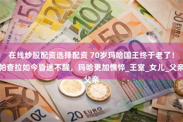 在线炒股配资选择配资 70岁玛哈国王终于老了！帕查拉如今昏迷不醒，玛哈更加憔悴_王室_女儿_父亲