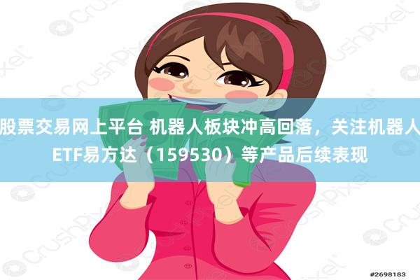 股票交易网上平台 机器人板块冲高回落，关注机器人ETF易方达（159530）等产品后续表现