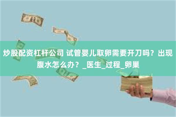 炒股配资杠杆公司 试管婴儿取卵需要开刀吗？出现腹水怎么办？_医生_过程_卵巢