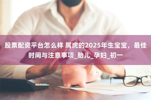 股票配资平台怎么样 属虎的2025年生宝宝，最佳时间与注意事项_胎儿_孕妇_初一