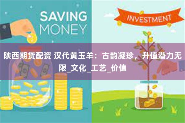陕西期货配资 汉代黄玉羊：古韵凝珍，升值潜力无限_文化_工艺_价值