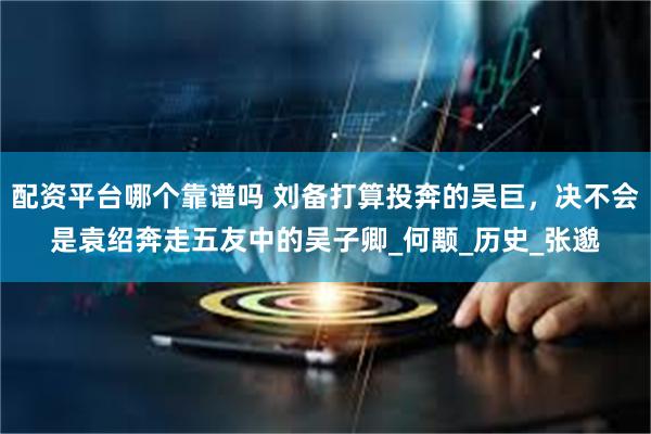 配资平台哪个靠谱吗 刘备打算投奔的吴巨，决不会是袁绍奔走五友中的吴子卿_何颙_历史_张邈