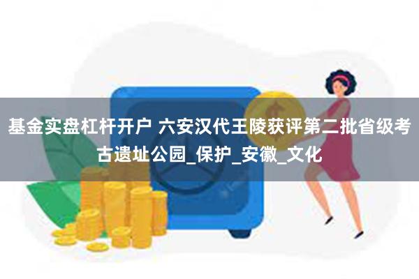 基金实盘杠杆开户 六安汉代王陵获评第二批省级考古遗址公园_保护_安徽_文化
