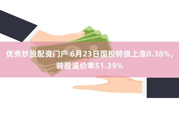 优秀炒股配资门户 6月23日国投转债上涨0.38%，转股溢价率51.39%