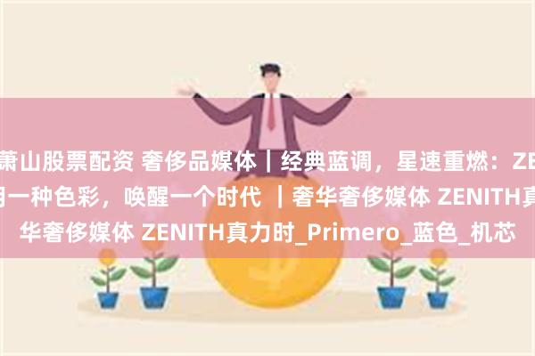 萧山股票配资 奢侈品媒体｜经典蓝调，星速重燃：ZENITH 真力时如何用一种色彩，唤醒一个时代 ｜奢华奢侈媒体 ZENITH真力时_Primero_蓝色_机芯