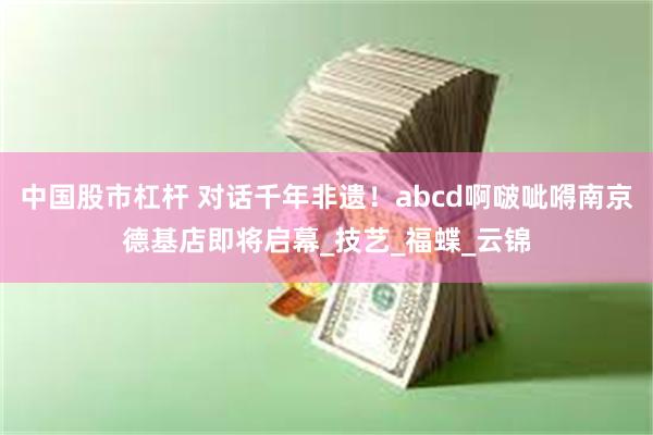 中国股市杠杆 对话千年非遗！abcd啊啵呲嘚南京德基店即将启幕_技艺_福蝶_云锦