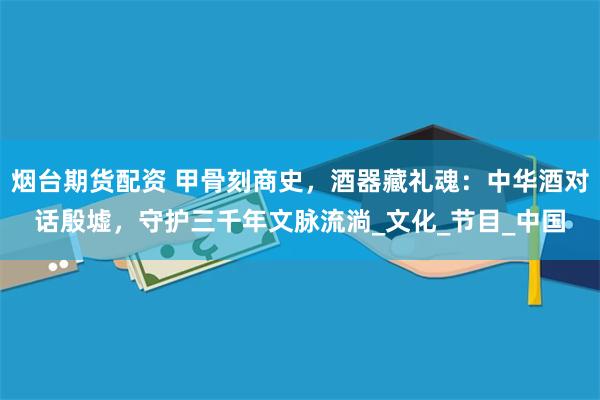 烟台期货配资 甲骨刻商史，酒器藏礼魂：中华酒对话殷墟，守护三千年文脉流淌_文化_节目_中国