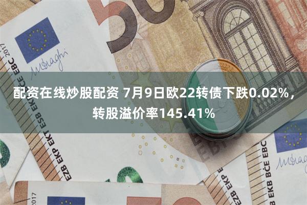 配资在线炒股配资 7月9日欧22转债下跌0.02%，转股溢价率145.41%