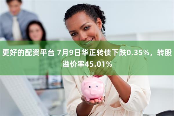 更好的配资平台 7月9日华正转债下跌0.35%，转股溢价率45.01%