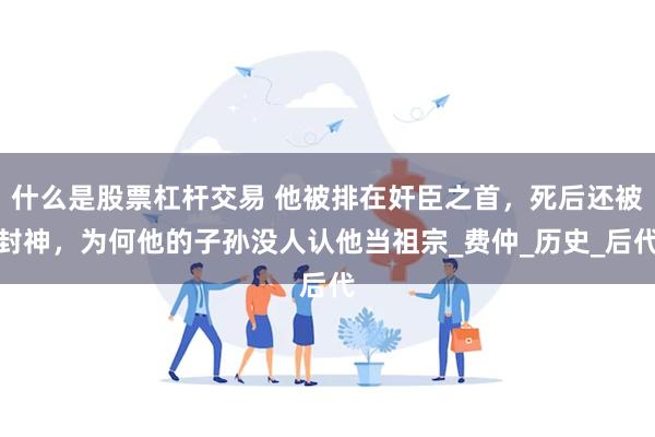 什么是股票杠杆交易 他被排在奸臣之首，死后还被封神，为何他的子孙没人认他当祖宗_费仲_历史_后代
