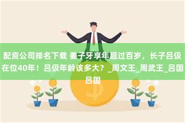 配资公司排名下载 姜子牙享年超过百岁，长子吕伋在位40年！吕伋年龄该多大？_周文王_周武王_吕国