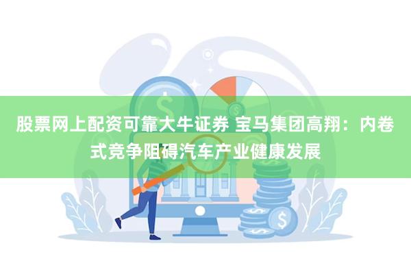 股票网上配资可靠大牛证券 宝马集团高翔：内卷式竞争阻碍汽车产业健康发展