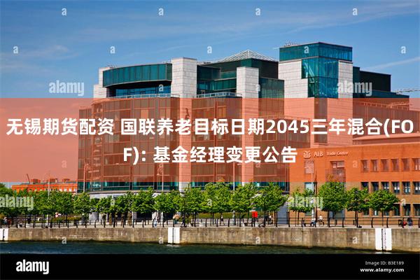 无锡期货配资 国联养老目标日期2045三年混合(FOF): 基金经理变更公告