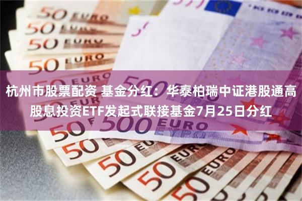 杭州市股票配资 基金分红：华泰柏瑞中证港股通高股息投资ETF发起式联接基金7月25日分红