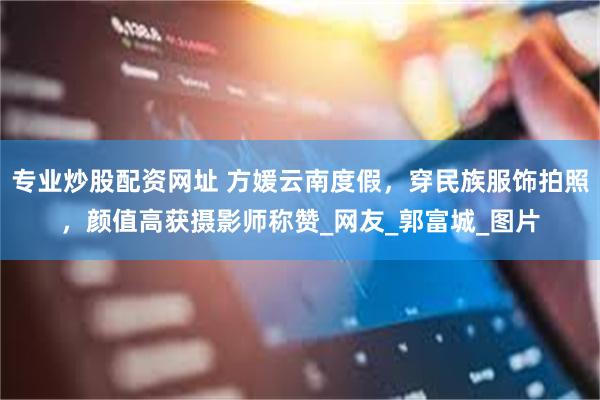 专业炒股配资网址 方媛云南度假，穿民族服饰拍照，颜值高获摄影师称赞_网友_郭富城_图片