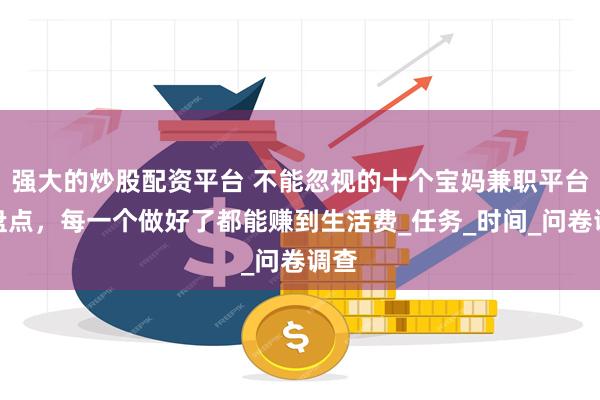 强大的炒股配资平台 不能忽视的十个宝妈兼职平台大盘点，每一个做好了都能赚到生活费_任务_时间_问卷调查
