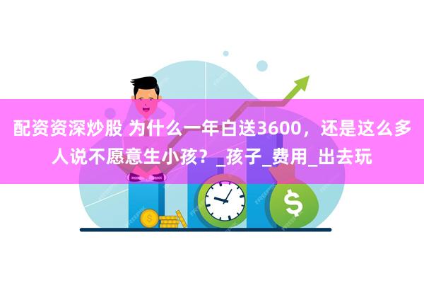 配资资深炒股 为什么一年白送3600，还是这么多人说不愿意生小孩？_孩子_费用_出去玩