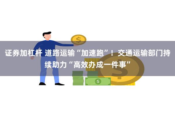 证券加杠杆 道路运输“加速跑”！交通运输部门持续助力“高效办成一件事”