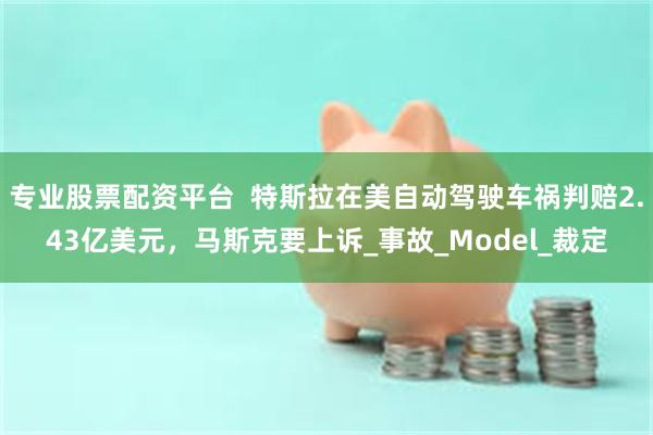 专业股票配资平台  特斯拉在美自动驾驶车祸判赔2.43亿美元，马斯克要上诉_事故_Model_裁定