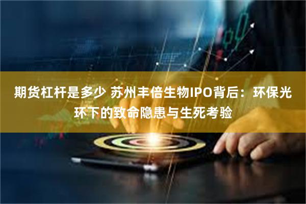 期货杠杆是多少 苏州丰倍生物IPO背后：环保光环下的致命隐患与生死考验
