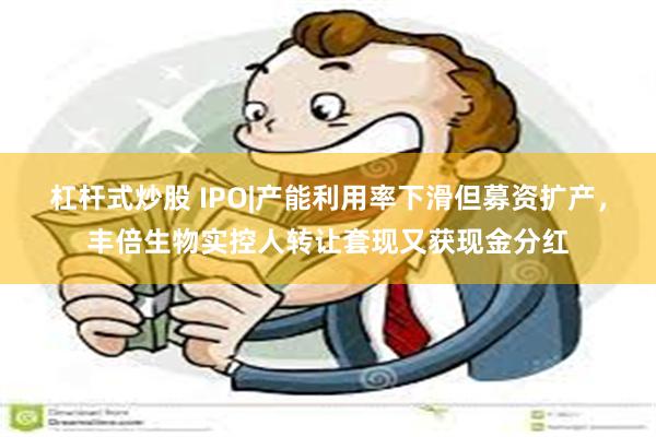 杠杆式炒股 IPO|产能利用率下滑但募资扩产，丰倍生物实控人转让套现又获现金分红