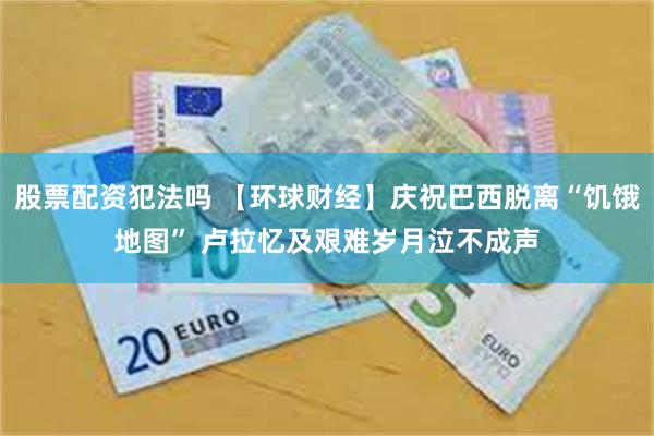 股票配资犯法吗 【环球财经】庆祝巴西脱离“饥饿地图” 卢拉忆及艰难岁月泣不成声