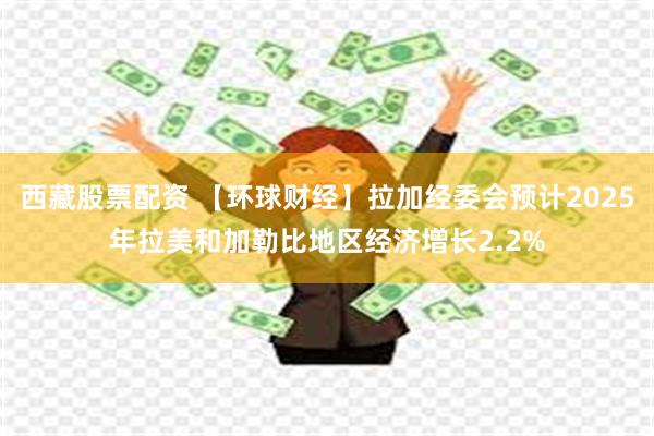 西藏股票配资 【环球财经】拉加经委会预计2025年拉美和加勒比地区经济增长2.2%