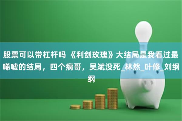 股票可以带杠杆吗 《利剑玫瑰》大结局是我看过最唏嘘的结局，四个瘸哥，吴斌没死_林然_叶修_刘纲