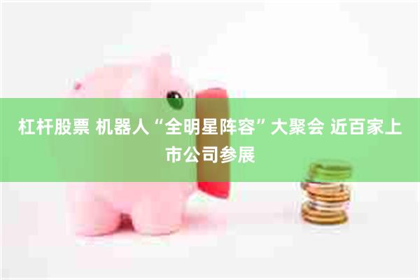 杠杆股票 机器人“全明星阵容”大聚会 近百家上市公司参展