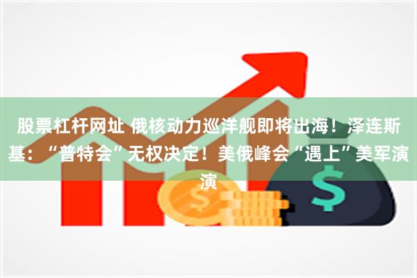 股票杠杆网址 俄核动力巡洋舰即将出海！泽连斯基：“普特会”无权决定！美俄峰会“遇上”美军演