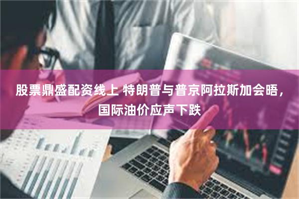 股票鼎盛配资线上 特朗普与普京阿拉斯加会晤，国际油价应声下跌