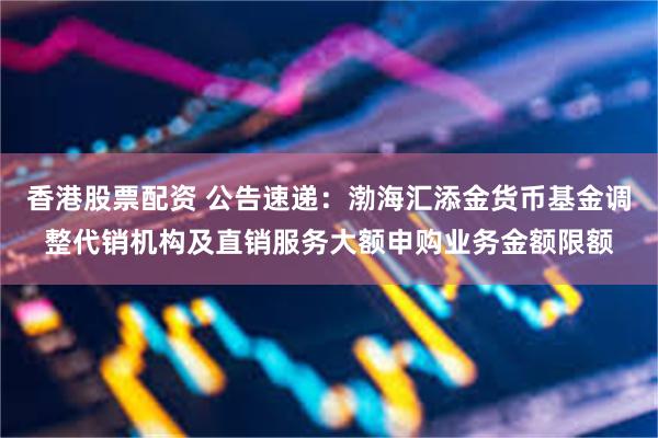 香港股票配资 公告速递：渤海汇添金货币基金调整代销机构及直销服务大额申购业务金额限额