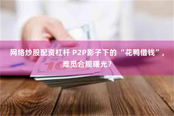网络炒股配资杠杆 P2P影子下的 “花鸭借钱”，难觅合规曙光？