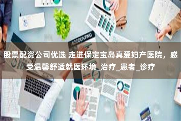 股票配资公司优选 走进保定宝岛真爱妇产医院，感受温馨舒适就医环境_治疗_患者_诊疗